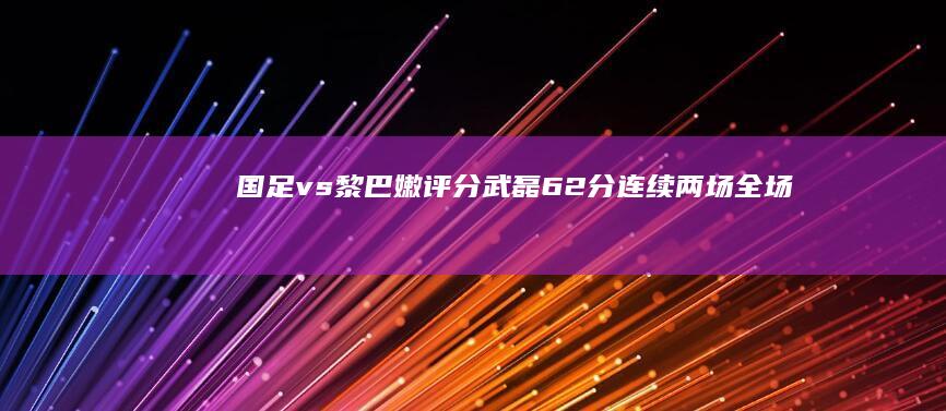 国足 vs 黎巴嫩评分：武磊 6.2 分连续两场全场最低，张琳芃全队最高，如果是你会如何打分？