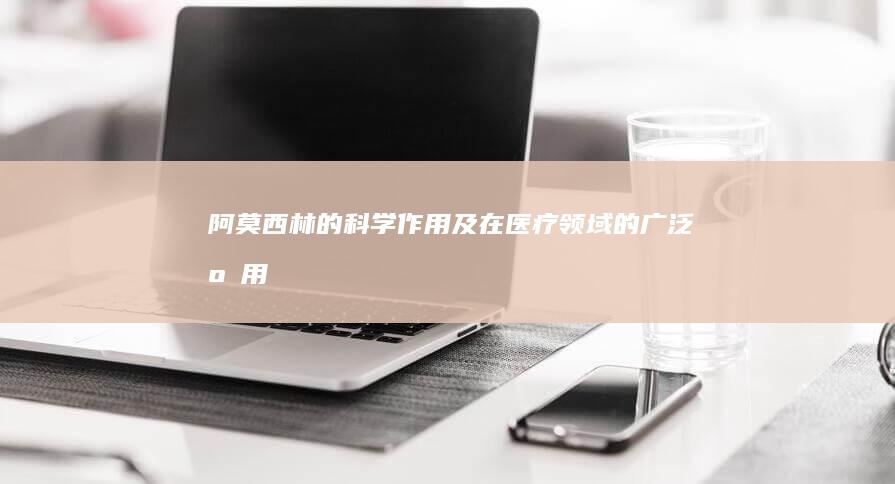 阿莫西林的科学作用及在医疗领域的广泛应用