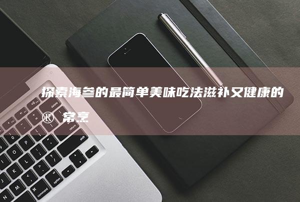 探索海参的最简单美味吃法：滋补又健康的家常烹饪指南